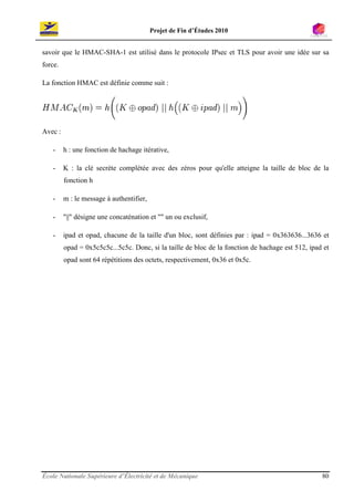 Projet de Fin d’Études 2010


savoir que le HMAC-SHA-1 est utilisé dans le protocole IPsec et TLS pour avoir une idée sur sa
force.

La fonction HMAC est définie comme suit :




Avec :

   -     h : une fonction de hachage itérative,

   -     K : la clé secrète complétée avec des zéros pour qu'elle atteigne la taille de bloc de la
         fonction h

   -     m : le message à authentifier,

   -     "||" désigne une concaténation et "" un ou exclusif,

   -     ipad et opad, chacune de la taille d'un bloc, sont définies par : ipad = 0x363636...3636 et
         opad = 0x5c5c5c...5c5c. Donc, si la taille de bloc de la fonction de hachage est 512, ipad et
         opad sont 64 répétitions des octets, respectivement, 0x36 et 0x5c.




École Nationale Supérieure d’Électricité et de Mécanique                                           80
 