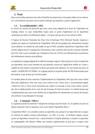 Projet de Fin d’Études 2010


    1. Tests
Nous avons réalisé plusieurs tests afin d’identifier les points forts et les points faibles de la solution.
Ces tests balaient à peu près tout le spectre technique qu’engendre ce genre d’application.

    1.1.    La confidentialité : AES
Le niveau de sécurité du protocole que nous avons conçu dépend de la force de l’algorithme de
cryptage utilisé. Le type d’algorithme requis pour ce genre d’application est un algorithme
symétrique qui réalise un chiffrement rapide : c’est pour cela que nous avons choisi le AES.

L’Agence de Sécurité Nationale des Etats Unis d’Amérique NSA (National Security Agency) a
conduit une étude sur l’utilisation de l’algorithme AES afin de protéger des informations classées
secret défense. Le résultat de cette étude est que la NSA considère aujourd’hui l’algorithme AES
comme adéquat pour le cryptage des informations et des systèmes relevant de la sécurité nationale
des USA. Elle a aussi considéré que l’utilisation d’une clé 128 bits est suffisante pour la protection
des informations classées secret défense.

La rapidité du cryptage dépend de la taille du message original. Afin de pouvoir tester la rapidité de
cet algorithme, nous avons introduit sur une première version de l’application mobile un « timer »
capable de nous donner exactement la durée que prend cette opération. Ce test montre que pour un
mobile « SAMSUNG GT-S5600 », le cryptage prend en moyenne moins de 200 millisecondes pour
être réalisé, ce qui montre qu’il est très rapide.

La seconde phase de tests concerne l’implémentation de l’algorithme AES que nous avons réalisé
dans notre application. Pour cela, nous avons utilisé un test « boite noire » (communément appelé
« black box test »). Nous avons commencé par crypter un message et nous avons utilisé, ensuite,
des clés invalides proches de la vraie clé afin d’essayer de forcer la serrure. Le résultat montre que
l’implémentation que nous avons réalisée de cet algorithme est satisfaisante car aucune des fausses
clés utilisées n’a pu décrypter le message.

    1.2.    L’intégrité : SHA-1
La signature permet de maintenir l’intégrité du message sécurisé intacte. Ici, la rapidité est aussi un
facteur important. Pour la signature, nous avons utilisé l’algorithme SHA-1.

L’algorithme SHA-1 est considéré comme un algorithme sûr, puisqu’il est impossible de le craquer
en utilisant de simples moyens informatiques : en effet, à ce jour, la meilleure attaque connue
contre cet algorithme a besoin d’un « calcul distribué à l’échelle planétaire » (d’après le spécialiste
en cryptographie Adi Shamir). Même une machine superpuissante ne peut pas le craquer toute

École Nationale Supérieure d’Électricité et de Mécanique                                                82
 