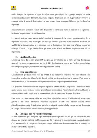 Projet de Fin d’Études 2010


seule. Craquer la signature n’a pas le même sens que craquer le cryptage puisque ces deux
opérations ont des rôles différents. Ici, quand on parle de craquer le SHA-1, ça veut dire trouver le
message initial à partir de la signature ou bien trouver deux messages différents qui ont la même
signature.

Nous avons aussi utilisé un ″timer″ afin de calculer le temps que prend la création de la signature :
le résultat moyen est de 150 millisecondes.

Le second test que nous avons réalisé consiste à s’assurer de la bonne implémentation de la
signature. Pour cela, nous avons pris un message sécurisé que nous avons altéré en modifiant un
seul bit de la signature et en le ré-envoyant vers sa destination. Ceci a eu pour effet de générer un
message d’erreur. Ce qui montre bien que nous avons réussi une bonne implémentation de cet
algorithme.

   1.3.      Authentification
Le mot de passe du compte client PIN est protégé à l’intérieur de la partie cryptée du message
sécurisé. Un intrus ne pourra donc pas lire le PIN du client et ne pourra pas l’utiliser pour réaliser
une attaque inaperçue (en se faisant passer pour le vrai client).

   1.4.      Non-répudiation
La conception que nous avons faite de l’OTP et du numéro de séquence rend très difficile, voir
impossible au client de réfuter le fait d’avoir réalisé une transaction avec la banque. Pour tester la
non-répudiation, il faudrait tester notre générateur de mot de passe pseudo aléatoire.

Les principes mathématiques sur lesquels repose le HMAC-SHA-1, en plus de l’utilisation d’une
graine unique (nous utilisons comme graine la date constituée de l’année, le mois, le jour, l’heure, la
minute et la seconde) empêchent le générateur de créer le même mot de passe deux fois.

Pour notre cas, nous avons utilisé un test client, c'est-à-dire un test d’utilisation où nous avons
généré à des dates différentes plusieurs séquences d’OTP sans déceler aucune erreur
d’implémentation mais, il faudrait un test plus précis et à grande échelle comme un test de montée
en charge afin de réaliser une vérification plus approfondie.

   1.5.      Attaque par ré-envoi de message
Si nous supposons que l’attaquant a pu intercepter le message mais n’a pas pu lire son contenu, une
attaque qui pourrait mettre à mal le système est de ré-envoyer le même message encore et encore.
Ceci pourrait vider le compte du client par exemple (si la transaction demandée dans le message est
du type « transfert d’argent »).

École Nationale Supérieure d’Électricité et de Mécanique                                            83
 