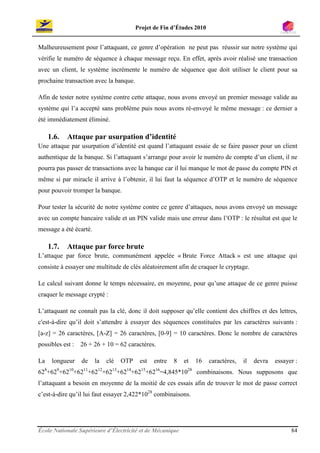 Projet de Fin d’Études 2010


Malheureusement pour l’attaquant, ce genre d’opération ne peut pas réussir sur notre système qui
vérifie le numéro de séquence à chaque message reçu. En effet, après avoir réalisé une transaction
avec un client, le système incrémente le numéro de séquence que doit utiliser le client pour sa
prochaine transaction avec la banque.

Afin de tester notre système contre cette attaque, nous avons envoyé un premier message valide au
système qui l’a accepté sans problème puis nous avons ré-envoyé le même message : ce dernier a
été immédiatement éliminé.

     1.6.   Attaque par usurpation d’identité
Une attaque par usurpation d’identité est quand l’attaquant essaie de se faire passer pour un client
authentique de la banque. Si l’attaquant s’arrange pour avoir le numéro de compte d’un client, il ne
pourra pas passer de transactions avec la banque car il lui manque le mot de passe du compte PIN et
même si par miracle il arrive à l’obtenir, il lui faut la séquence d’OTP et le numéro de séquence
pour pouvoir tromper la banque.

Pour tester la sécurité de notre système contre ce genre d’attaques, nous avons envoyé un message
avec un compte bancaire valide et un PIN valide mais une erreur dans l’OTP : le résultat est que le
message a été écarté.

     1.7.   Attaque par force brute
L’attaque par force brute, communément appelée « Brute Force Attack » est une attaque qui
consiste à essayer une multitude de clés aléatoirement afin de craquer le cryptage.

Le calcul suivant donne le temps nécessaire, en moyenne, pour qu’une attaque de ce genre puisse
craquer le message crypté :

L’attaquant ne connaît pas la clé, donc il doit supposer qu’elle contient des chiffres et des lettres,
c'est-à-dire qu’il doit s’attendre à essayer des séquences constituées par les caractères suivants :
[a-z] = 26 caractères, [A-Z] = 26 caractères, [0-9] = 10 caractères. Donc le nombre de caractères
possibles est :   26 + 26 + 10 = 62 caractères.

La    longueur    de    la   clé   OTP    est   entre   8   et   16    caractères,   il   devra   essayer :
628+629+6210+6211+6212+6213+6214+6215+6216=4,845*1028 combinaisons. Nous supposons que
l’attaquant a besoin en moyenne de la moitié de ces essais afin de trouver le mot de passe correct
c’est-à-dire qu’il lui faut essayer 2,422*1028 combinaisons.




École Nationale Supérieure d’Électricité et de Mécanique                                                84
 
