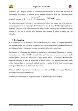 Projet de Fin d’Études 2010


Supposons que l’attaquant possède un calculateur puissant capable de réaliser 106 opérations de
décryptages par seconde. Le nombre moyen d’années nécessaires pour que l’attaquant puisse

craquer le message est de :                                               années.

Ce calcul montre qu’en moyenne, il est impensable d’utiliser une attaque par force brute pour
essayer de craquer le message crypté. L’utilisation d’un mot de passe OTP donne plus de force au
protocole car il rend toute étude mathématique pour décrypter le message très difficile voir inutile
puisque il n’y a pas de machine assez puissante pour supporter la charge de calcul que cela
nécessite.



   2. Evaluation
Il est évident que pour évaluer notre solution de M-Banking, nous devons la comparer directement
aux autres solutions. Pour cela, nous disposons d’informations intéressantes à propos du M-Banking
en Afrique du Sud et c’est sur cette base que nous avons réalisé cette comparaison.

Les banques en Afrique du Sud utilisent, en général, deux méthodes de M-Banking. La première
méthode consiste à utiliser l’USSD pour authentifier le client et annoncer au serveur bancaire que le
client s’apprête à réaliser une transaction. Le client envoie, ensuite, un message SMS normal à la
banque la prévenant du genre de transaction qu’il veut réaliser. Cette approche est adoptée par la
« First National Bank ». La seconde méthode consiste à utiliser le WIG pour le transfert des
messages SMS contenant les détails de la transaction.

Une autre méthode qui est apparue tout récemment utilise le canal GPRS au lieu du canal SMS pour
réaliser les transactions de M-Banking.

Le tableau suivant montre une comparaison entre les différents types de M-Banking :




École Nationale Supérieure d’Électricité et de Mécanique                                          85
 