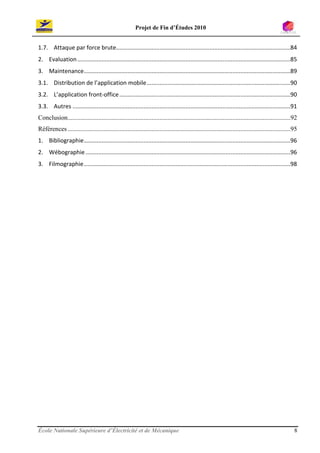 Projet de Fin d’Études 2010


1.7. Attaque par force brute............................................................................................................84
2. Evaluation ....................................................................................................................................85
3. Maintenance ................................................................................................................................89
3.1. Distribution de l’application mobile .........................................................................................90
3.2. L’application front-office ..........................................................................................................90
3.3. Autres .......................................................................................................................................91
Conclusion ..........................................................................................................................................92
Références ..........................................................................................................................................95
1. Bibliographie ................................................................................................................................96
2. Wébographie ...............................................................................................................................96
3. Filmographie ................................................................................................................................98




École Nationale Supérieure d’Électricité et de Mécanique                                                                                             8
 