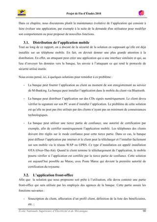 Projet de Fin d’Études 2010


Dans ce chapitre, nous discuterons plutôt la maintenance évolutive de l’application qui consiste à
faire évoluer une application, par exemple à la suite de la demande d'un utilisateur pour modifier
son comportement ou pour proposer de nouvelles fonctions.

    3.1.    Distribution de l’application mobile
Tout au long de ce rapport, on a discuté de la sécurité de la solution en supposant qu’elle est déjà
installée sur un téléphone mobile. En fait, on devrait donner une plus grande attention à la
distribution. En effet, un attaquant peut créer une application qui a une interface similaire et qui, au
lieu d’envoyer les données vers la banque, les envoie à l’attaquant ce qui rend le protocole de
sécurité utilisé inutile.

Nous avons pensé, ici, à quelques solutions pour remédier à ce problème :

    -   La banque peut fournir l’application au client au moment de son enregistrement au service
        de M-Banking. La banque peut installer l’application dans le mobile du client via Bluetooth.

    -   La banque peut distribuer l’application sur des CDs signés numériquement. Le client devra
        vérifier la signature sur son PC avant d’installer l’application. Le problème de cette solution
        est qu’elle ne peut pas être utilisée par des clients n’ayant pas un minimum de connaissances
        technologiques.

    -   La banque peut utiliser une tierce partie de confiance, une autorité de certification par
        exemple, afin de certifier numériquement l’application mobile. Les téléphones des clients
        doivent être réglés sur le mode confiance pour cette tierce partie. Dans ce cas, la banque
        peut diffuser l’application par internet et le client peut la télécharger et l’installer facilement
        sur son mobile via le réseau WAP ou GPRS. Ce type d’installation est appelé installation
        OTA (Over-The-Air). Quand le client termine le téléchargement de l’application, le mobile
        pourra vérifier si l’application est certifiée par la tierce partie de confiance. Cette solution
        est aujourd’hui possible au Maroc, avec Poste Maroc qui devient la première autorité de
        certification du royaume.

    3.2.    L’application front-office
Afin que la solution que nous proposons soit prête à l’utilisation, elle devra contenir une partie
front-office qui sera utilisée par les employés des agences de la banque. Cette partie assure les
fonctions suivantes :

    -   Souscription du client, affectation d’un profil client, définition de la liste des bénéficiaires,
        etc. ;

École Nationale Supérieure d’Électricité et de Mécanique                                                90
 