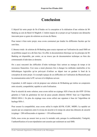 Projet de Fin d’Études 2010




                                         Conclusion

L’objectif de notre projet de fin d’études est la conception et la réalisation d’une solution de M-
Banking au sein de Barid Al Maghrib. L’intêret majeur de ce projet est qu’il propose une démarche
innovante pour ce genre de solutions au niveau du Maroc.

Pour mener à bien notre projet, nous avons commencé par étudier les différentes facettes qui lui
sont liées.

L’absence totale de solution de M-Banking open source reposant sur l’utilisation du canal SMS est
un problème auquel on a dû faire face. En effet, la documentation théorique sur les principes du M-
Banking est disponible, par contre, on ne trouve pas de documentation technique ou bien des
communautés d’aide dans ce domaine.

On a aussi rencontré des difficultés d’ordre technique liées surtout au manque de temps et de
ressources financières. Ceci nous a mené plusieurs fois à changer les méthodes matérielles et les
bibliothèques logicielles qu’on prévoyait d’utiliser au départ tout en gardant le fond de la
conception de notre projet. Un exemple typique de ces difficultés est l’utilisation du Bluetooth pour
la communication entre le PC serveur et le téléphone serveur.

Cependant, le défi majeur a été de proposer une solution de M-Banking qui réalise un compromis
entre sécurité, compatibilité, rapidité et coût d’utilisation.

Pour la sécurité de notre solution, nous avons utilisé un cryptage AES à base de clés OTP 128 bits
générées à l’aide du générateur de mot de passe pseudo aléatoire HMAC basé sur l’algorithme
HMAC-SHA-1. En plus du cryptage nous avons utilisé une signature à base de l’algorithme de
hachage SHA-1.

Pour assurer la compatibilité, nous avons utilisé le triplet (KVM, CLDC, MIDP). La rapidité est
assurée par un compromis entre le niveau de sécurité et le temps de calcul des éléments de sécurité
(cryptage = 200 millisecondes et signature = 150 millisecondes).

Enfin, nous avons pu assurer tout ça avec le moindre coût, puisque la confidentialité, l’intégrité,
l’authentification et la non-répudiation sont assurées par seulement un seul SMS.



École Nationale Supérieure d’Électricité et de Mécanique                                          93
 