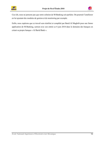 Projet de Fin d’Études 2010


Ceci dit, nous ne pensons pas que notre solution de M-Banking soit parfaite. On pourrait l’améliorer
en lui ajoutant des modules de gestion et de monitoring par exemple.

Enfin, nous espérons que ce travail sera réutilisé et complété par Barid Al Maghrib pour une future
application de M-Banking, surtout avec son entrée ce 8 juin 2010 dans le domaine des banques en
créant sa propre banque « Al Barid Bank ».




École Nationale Supérieure d’Électricité et de Mécanique                                         94
 