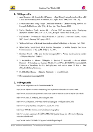 Projet de Fin d’Études 2010


   1. Bibliographie
       1- Alex Biryukov, Adi Shamir, David Wagner : « Real Time Cryptanalysis of A5/1 on a PC
          ». Fast Software Encryption Workshop 2000, April 10-12, 2000, New York City.

       2- Eberspaecher, Hans-Joerg Voegel, Christian Bettstetter : « GSM Switching, Services and
          Protocols 2nd Edition». John Wiley & Sons Inc., West Sussex, 1999.

       3- Marko Hassinen, Smile Markovski : « Secure SMS messaging using Quasigroup
          encryption and Java SMS API ». SPLST 03, Kuopio, Finland June 17 18, 2003.

       4- Steve Lord : « Trouble at the Telco: When GSM Goes Bad ». Network Security, volume
          2003, issue 1, January 2003, pages 10-12.

       5- William Stallings : « Network Security Essentials (2nd Edition) ». Prentice Hall, 2003.

       6- Niina Mallat, Matti Rossi, Virpi Kristiina Tuunainen : « Mobile Banking Services ».
          Communications of the ACM, 47(5):42 46, 2004.

       7- Reinhard Wobst : « Qui peut écouter mon portable? ». Article publié dans le numéro
          1/2004 du magazine “Hakin9”.

       8- S. Karnouskos, A. Vilmos, P.Hoepner, A. Ramfos, N. Venetakis : « Secure Mobile
          Payment - Architecture and Business Model of SEMOPS ». EURESCOM summit 2003,
          Evolution of Broadband Service, Satisfying user and market needs, 29 Sept - 1 Oct,
          2003, Heidelberg, Germany.

       9- Pr. El Bakkali Hanane : « Sécurité Applicative ». cours ENSIAS.

       10- Documentation interne de BAM.


   2. Wébographie
       http://www.maghress.com/fr/financesnews/6928

       http://www.infoworld.com/d/networking/nokia-phones-vulnerable-dos-attack-068

       http://www.lavieeco.com/economie/12828-un-taux-de-bancarisation-de-62-en-2013.html

       http://www.isaac.cs.berkeley.edu/isaac/gsm.html

       http://www.hackcanada.com/blackcrawl/cell/gsm/gsm-secur/gsm-secur.html

       http://www.telquel-online.com/202/eco_sujet_202.shtml

       http://ram-0000.developpez.com/tutoriels/cryptographie/

       http://www.maroceco.ma/web/ÉCONOMIE/TIC/meditel-lance-son-offre-mobil-banking-
       avec-bmce-bank.html

       http://www.itu.int/ITU-D/ict/cs/uganda/material/uganda.pdf

École Nationale Supérieure d’Électricité et de Mécanique                                        96
 