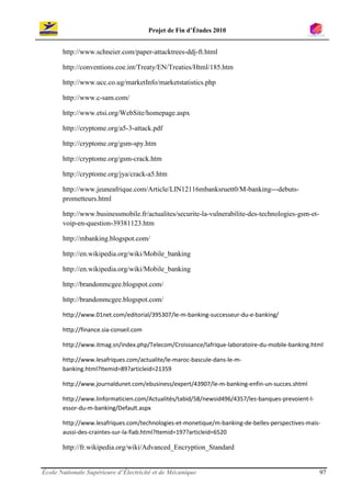 Projet de Fin d’Études 2010


       http://www.schneier.com/paper-attacktrees-ddj-ft.html

       http://conventions.coe.int/Treaty/EN/Treaties/Html/185.htm

       http://www.ucc.co.ug/marketInfo/marketstatistics.php

       http://www.c-sam.com/

       http://www.etsi.org/WebSite/homepage.aspx

       http://cryptome.org/a5-3-attack.pdf

       http://cryptome.org/gsm-spy.htm

       http://cryptome.org/gsm-crack.htm

       http://cryptome.org/jya/crack-a5.htm

       http://www.jeuneafrique.com/Article/LIN12116mbanksruett0/M-banking---debuts-
       prometteurs.html

       http://www.businessmobile.fr/actualites/securite-la-vulnerabilite-des-technologies-gsm-et-
       voip-en-question-39381123.htm

       http://mbanking.blogspot.com/

       http://en.wikipedia.org/wiki/Mobile_banking

       http://en.wikipedia.org/wiki/Mobile_banking

       http://brandonmcgee.blogspot.com/

       http://brandonmcgee.blogspot.com/

       http://www.01net.com/editorial/395307/le-m-banking-successeur-du-e-banking/

       http://finance.sia-conseil.com

       http://www.itmag.sn/index.php/Telecom/Croissance/lafrique-laboratoire-du-mobile-banking.html

       http://www.lesafriques.com/actualite/le-maroc-bascule-dans-le-m-
       banking.html?Itemid=89?articleid=21359

       http://www.journaldunet.com/ebusiness/expert/43907/le-m-banking-enfin-un-succes.shtml

       http://www.linformaticien.com/Actualités/tabid/58/newsid496/4357/les-banques-prevoient-l-
       essor-du-m-banking/Default.aspx

       http://www.lesafriques.com/technologies-et-monetique/m-banking-de-belles-perspectives-mais-
       aussi-des-craintes-sur-la-fiab.html?Itemid=197?articleid=6520

       http://fr.wikipedia.org/wiki/Advanced_Encryption_Standard


École Nationale Supérieure d’Électricité et de Mécanique                                            97
 