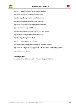 Projet de Fin d’Études 2010


       http://www.securiteinfo.com/cryptographie/aes.shtml

       http://www.progressive-coding.com/tutorial.php

       http://fr.wikipedia.org/wiki/Authentification_forte

       http://en.wikipedia.org/wiki/One-time_password

       http://www.securiteinfo.com/cryptographie/otp.shtml

       http://en.wikipedia.org/wiki/HMAC

       http://upe.acm.jhu.edu/member_sites/zarfoss/HMAC.html

       http://www.worldlingo.com/ma/enwiki/fr/HMAC

       http://fr.wikipedia.org/wiki/SHA-1

       http://www.faqs.org/rfcs/rfc3174.html

       http://en.wikipedia.org/wiki/Pseudorandom_number_generator

       http://www.itl.nist.gov/div897/sqg/dads/HTML/pseudorandomNumberGen.html

       http://random.mat.sbg.ac.at/


   3. Filmographie
       Le documentaire « Hacker » de la « National Geographic Channel ».




École Nationale Supérieure d’Électricité et de Mécanique                         98
 