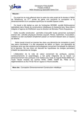 F Christophe FOULQUIER
Frédéric EISELE
INSA Strasbourg Spécialité Génie Civil
101
Résumé :
Ce projet de six mois effectué dans le cadre de notre projet de fin études à l’INSA
de Strasbourg, en 5ème
année de génie civil concerne la conception et le
dimensionnement d’un complexe sportif pour la société Espace Loisirs.
Ce travail a été réalisé au sein de l’entreprise SEDIME, société Mulhousienne
spécialisée dans l’étude de constructions métalliques et charpente bois. Nous étions
intégrés à l’agence de Wolfisheim sous la direction de Monsieur Pierre Duquesnay.
Cette nouvelle construction permettra d’accueillir toutes personnes souhaitant
exercer des activités physiques diverses (squash, fitness, badminton, musculation,
natation) ou bien souhaitant simplement passer un moment relaxant dans un espace
de détente.
Notre travail s’inscrit en premier lieu dans une démarche de conception à partir
des plans d’architecte. Il a été nécessaire de définir un filaire, une géométrie de
portiques ainsi que des solutions technologiques concernant l’enveloppe du bâtiment
et le plancher. De ces choix ont découlé les hypothèses de charges permettant
d’établir les descentes de charges.
L’élaboration de la note de calcul concernant les portiques, pannes,
contreventements et assemblages, a fait partie intégrante de ce travail. Le
dimensionnement des portiques s’est réalisé avec l’aide du logiciel Robot Millenium.
Toute l’étude emploie les normes NV65, CM66, Additif 80, PS92 et les
réglementations au feu FA 92-702 en vigueur à l’heure actuelle.
Mots clés : Conception Dimensionnement Construction métallique
 