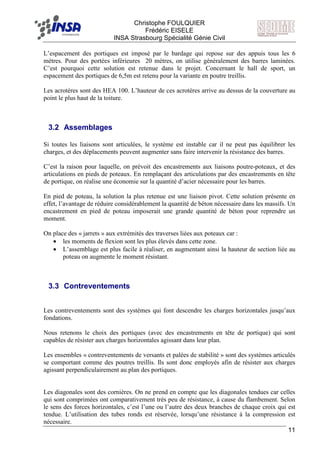 F Christophe FOULQUIER
Frédéric EISELE
INSA Strasbourg Spécialité Génie Civil
11
L’espacement des portiques est imposé par le bardage qui repose sur des appuis tous les 6
mètres. Pour des portées inférieures 20 mètres, on utilise généralement des barres laminées.
C’est pourquoi cette solution est retenue dans le projet. Concernant le hall de sport, un
espacement des portiques de 6,5m est retenu pour la variante en poutre treillis.
Les acrotères sont des HEA 100. L’hauteur de ces acrotères arrive au dessus de la couverture au
point le plus haut de la toiture.
3.2 Assemblages
Si toutes les liaisons sont articulées, le système est instable car il ne peut pas équilibrer les
charges, et des déplacements peuvent augmenter sans faire intervenir la résistance des barres.
C’est la raison pour laquelle, on prévoit des encastrements aux liaisons poutre-poteaux, et des
articulations en pieds de poteaux. En remplaçant des articulations par des encastrements en tête
de portique, on réalise une économie sur la quantité d’acier nécessaire pour les barres.
En pied de poteau, la solution la plus retenue est une liaison pivot. Cette solution présente en
effet, l’avantage de réduire considérablement la quantité de béton nécessaire dans les massifs. Un
encastrement en pied de poteau imposerait une grande quantité de béton pour reprendre un
moment.
On place des « jarrets » aux extrémités des traverses liées aux poteaux car :
• les moments de flexion sont les plus élevés dans cette zone.
• L’assemblage est plus facile à réaliser, en augmentant ainsi la hauteur de section liée au
poteau on augmente le moment résistant.
3.3 Contreventements
Les contreventements sont des systèmes qui font descendre les charges horizontales jusqu’aux
fondations.
Nous retenons le choix des portiques (avec des encastrements en tête de portique) qui sont
capables de résister aux charges horizontales agissant dans leur plan.
Les ensembles « contreventements de versants et palées de stabilité » sont des systèmes articulés
se comportant comme des poutres treillis. Ils sont donc employés afin de résister aux charges
agissant perpendiculairement au plan des portiques.
Les diagonales sont des cornières. On ne prend en compte que les diagonales tendues car celles
qui sont comprimées ont comparativement très peu de résistance, à cause du flambement. Selon
le sens des forces horizontales, c’est l’une ou l’autre des deux branches de chaque croix qui est
tendue. L’utilisation des tubes ronds est réservée, lorsqu’une résistance à la compression est
nécessaire.
 
