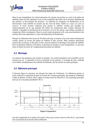 F Christophe FOULQUIER
Frédéric EISELE
INSA Strasbourg Spécialité Génie Civil
12
Dans le sens longitudinal, les contreventements de versants (ou poutres au vent) et les palées de
stabilité jouent un rôle important vis-à-vis des instabilités des barres de la structure (flambement
des poteaux et déversement des poutres) : ils réduisent les longueurs de flambement ou de
déversement. Cette stabilité est assurée par des croix de Saint- André (cf. coupes sur plan en
annexe). Il existe d’autres solutions pour assurer la stabilité, comme par exemple les
contreventements en K, qui amènent des efforts de compression dans certains éléments de
stabilité. Cependant la justification de la structure vis-à-vis du séisme, nous oblige à prendre en
compte des efforts conséquents. Dans le cas de contreventements en K, cela nous amènerait à des
sections bien trop importantes, à cause du phénomène de flambement.
Puisque les bâtiments font moins de 50 mètres de long, on dispose d’un seul contreventement de
versant, placée au niveau des palées de stabilité le plus souvent. Mais certaines spécificités
comme des ouvertures ou des porte à faux, peuvent imposer le décalage d’une palée de stabilité.
Pour un bâtiment inférieur à 50 mètres, la position de la palée n’a pas d’importance, ce qui nous
laisse la liberté du choix de l’emplacement des palées de stabilité.
3.4 Montage
Les poteaux des portiques sont montés en premier. Les contreventements sont assemblés sur les
traverses au sol. L’ensemble est levé et assemblé sur les poteaux. L’avantage de cette méthode
est d’établir immédiatement une stabilité du bâtiment, afin de monter les autres portiques.
3.5 Bâtiment principal
Ci-dessous figure la structure, qui découle des plans de l’architecte. Les bâtiments piscine et
cours collectifs se rattachent de part est d’autre de l’ossature principale, qui compose le bâtiment
Cardio et détente. Un brise soleil s’appui en toiture entre les files B et C sur le portique principal,
ainsi qu’avec un poteau pendulaire file A.
Figure 4: Coupe file 4
`
Une des singularités de ce projet est le porte à faux qui se trouve entre les files B et C, qui résulte
de l’avancement de la piscine dans le bâtiment.
 