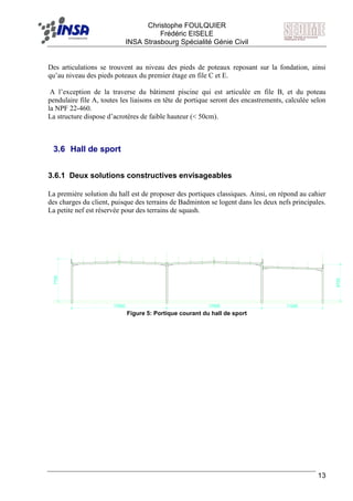 F Christophe FOULQUIER
Frédéric EISELE
INSA Strasbourg Spécialité Génie Civil
13
Des articulations se trouvent au niveau des pieds de poteaux reposant sur la fondation, ainsi
qu’au niveau des pieds poteaux du premier étage en file C et E.
A l’exception de la traverse du bâtiment piscine qui est articulée en file B, et du poteau
pendulaire file A, toutes les liaisons en tête de portique seront des encastrements, calculée selon
la NPF 22-460.
La structure dispose d’acrotères de faible hauteur (< 50cm).
3.6 Hall de sport
3.6.1 Deux solutions constructives envisageables
La première solution du hall est de proposer des portiques classiques. Ainsi, on répond au cahier
des charges du client, puisque des terrains de Badminton se logent dans les deux nefs principales.
La petite nef est réservée pour des terrains de squash.
7700
6720
17500 17500 11200
Figure 5: Portique courant du hall de sport
 