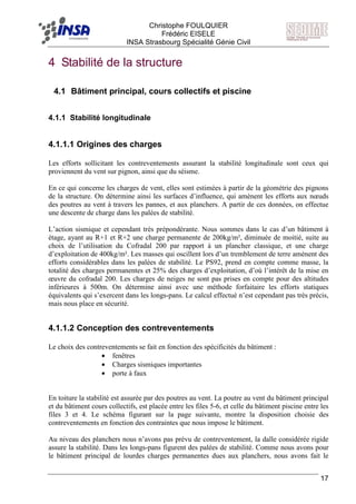 F Christophe FOULQUIER
Frédéric EISELE
INSA Strasbourg Spécialité Génie Civil
17
4 Stabilité de la structure
4.1 Bâtiment principal, cours collectifs et piscine
4.1.1 Stabilité longitudinale
4.1.1.1 Origines des charges
Les efforts sollicitant les contreventements assurant la stabilité longitudinale sont ceux qui
proviennent du vent sur pignon, ainsi que du séisme.
En ce qui concerne les charges de vent, elles sont estimées à partir de la géométrie des pignons
de la structure. On détermine ainsi les surfaces d’influence, qui amènent les efforts aux nœuds
des poutres au vent à travers les pannes, et aux planchers. A partir de ces données, on effectue
une descente de charge dans les palées de stabilité.
L’action sismique et cependant très prépondérante. Nous sommes dans le cas d’un bâtiment à
étage, ayant au R+1 et R+2 une charge permanente de 200kg/m², diminuée de moitié, suite au
choix de l’utilisation du Cofradal 200 par rapport à un plancher classique, et une charge
d’exploitation de 400kg/m². Les masses qui oscillent lors d’un tremblement de terre amènent des
efforts considérables dans les palées de stabilité. Le PS92, prend en compte comme masse, la
totalité des charges permanentes et 25% des charges d’exploitation, d’où l’intérêt de la mise en
œuvre du cofradal 200. Les charges de neiges ne sont pas prises en compte pour des altitudes
inférieures à 500m. On détermine ainsi avec une méthode forfaitaire les efforts statiques
équivalents qui s’exercent dans les longs-pans. Le calcul effectué n’est cependant pas très précis,
mais nous place en sécurité.
4.1.1.2 Conception des contreventements
Le choix des contreventements se fait en fonction des spécificités du bâtiment :
• fenêtres
• Charges sismiques importantes
• porte à faux
En toiture la stabilité est assurée par des poutres au vent. La poutre au vent du bâtiment principal
et du bâtiment cours collectifs, est placée entre les files 5-6, et celle du bâtiment piscine entre les
files 3 et 4. Le schéma figurant sur la page suivante, montre la disposition choisie des
contreventements en fonction des contraintes que nous impose le bâtiment.
Au niveau des planchers nous n’avons pas prévu de contreventement, la dalle considérée rigide
assure la stabilité. Dans les longs-pans figurent des palées de stabilité. Comme nous avons pour
le bâtiment principal de lourdes charges permanentes dues aux planchers, nous avons fait le
 
