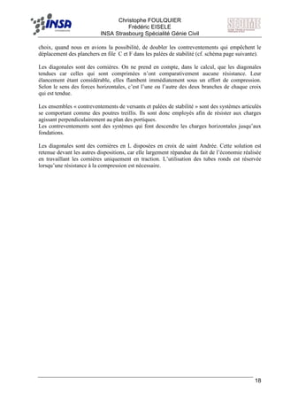 F Christophe FOULQUIER
Frédéric EISELE
INSA Strasbourg Spécialité Génie Civil
18
choix, quand nous en avions la possibilité, de doubler les contreventements qui empêchent le
déplacement des planchers en file C et F dans les palées de stabilité (cf. schéma page suivante).
Les diagonales sont des cornières. On ne prend en compte, dans le calcul, que les diagonales
tendues car celles qui sont comprimées n’ont comparativement aucune résistance. Leur
élancement étant considérable, elles flambent immédiatement sous un effort de compression.
Selon le sens des forces horizontales, c’est l’une ou l’autre des deux branches de chaque croix
qui est tendue.
Les ensembles « contreventements de versants et palées de stabilité » sont des systèmes articulés
se comportant comme des poutres treillis. Ils sont donc employés afin de résister aux charges
agissant perpendiculairement au plan des portiques.
Les contreventements sont des systèmes qui font descendre les charges horizontales jusqu’aux
fondations.
Les diagonales sont des cornières en L disposées en croix de saint Andrée. Cette solution est
retenue devant les autres dispositions, car elle largement répandue du fait de l’économie réalisée
en travaillant les cornières uniquement en traction. L’utilisation des tubes ronds est réservée
lorsqu’une résistance à la compression est nécessaire.
 