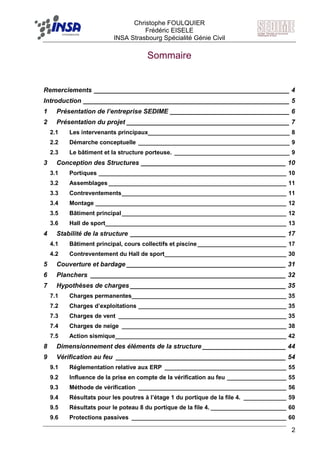 F Christophe FOULQUIER
Frédéric EISELE
INSA Strasbourg Spécialité Génie Civil
2
Sommaire
Remerciements ______________________________________________________ 4
Introduction _________________________________________________________ 5
1 Présentation de l’entreprise SEDIME _________________________________ 6
2 Présentation du projet _____________________________________________ 7
2.1 Les intervenants principaux___________________________________________ 8
2.2 Démarche conceptuelle ______________________________________________ 9
2.3 Le bâtiment et la structure porteuse. ___________________________________ 9
3 Conception des Structures ________________________________________ 10
3.1 Portiques _________________________________________________________ 10
3.2 Assemblages ______________________________________________________ 11
3.3 Contreventements__________________________________________________ 11
3.4 Montage __________________________________________________________ 12
3.5 Bâtiment principal__________________________________________________ 12
3.6 Hall de sport_______________________________________________________ 13
4 Stabilité de la structure ___________________________________________ 17
4.1 Bâtiment principal, cours collectifs et piscine___________________________ 17
4.2 Contreventement du Hall de sport_____________________________________ 30
5 Couverture et bardage ____________________________________________ 31
6 Planchers ______________________________________________________ 32
7 Hypothèses de charges ___________________________________________ 35
7.1 Charges permanentes_______________________________________________ 35
7.2 Charges d’exploitations _____________________________________________ 35
7.3 Charges de vent ___________________________________________________ 35
7.4 Charges de neige __________________________________________________ 38
7.5 Action sismique____________________________________________________ 42
8 Dimensionnement des éléments de la structure _______________________ 44
9 Vérification au feu _______________________________________________ 54
9.1 Réglementation relative aux ERP _____________________________________ 55
9.2 Influence de la prise en compte de la vérification au feu __________________ 55
9.3 Méthode de vérification _____________________________________________ 56
9.4 Résultats pour les poutres à l’étage 1 du portique de la file 4. _____________ 59
9.5 Résultats pour le poteau 8 du portique de la file 4. _______________________ 60
9.6 Protections passives _______________________________________________ 60
 