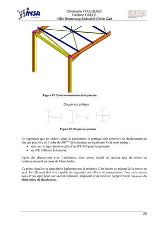 F Christophe FOULQUIER
Frédéric EISELE
INSA Strasbourg Spécialité Génie Civil
23
En supposant que les châssis vitrés le permettent, le portique doit permettre un déplacement en
tête qui peut être de l’ordre du 300ème
de la hauteur au maximum. Cela nous amène :
• une inertie équivalente à celle d’un IPE 450 pour les poteaux
• un IPE 360 pour la traverse.
Après des discussions avec l’architecte, nous avons décidé de réaliser tout de même un
contreventement en croix de Saint-André.
Ce point singulier se caractérise également par la présence d’un bracon au niveau de la poutre au
vent. Cet élément doit être capable de reprendre des efforts de compression. Pour cette raison
nous avons opté pour une section tubulaire, disposant d’un meilleur comportement vis-à-vis du
phénomène de flambement.
Coupe sur poteau
Figure 15: Contreventements de la piscine
Figure 16: Coupe sur poteau
 