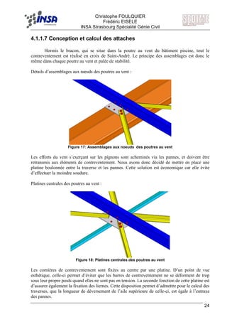 F Christophe FOULQUIER
Frédéric EISELE
INSA Strasbourg Spécialité Génie Civil
24
4.1.1.7 Conception et calcul des attaches
Hormis le bracon, qui se situe dans la poutre au vent du bâtiment piscine, tout le
contreventement est réalisé en croix de Saint-André. Le principe des assemblages est donc le
même dans chaque poutre au vent et palée de stabilité.
Détails d’assemblages aux nœuds des poutres au vent :
Figure 17: Assemblages aux noeuds des poutres au vent
Les efforts du vent s’exerçant sur les pignons sont acheminés via les pannes, et doivent être
retransmis aux éléments de contreventement. Nous avons donc décidé de mettre en place une
platine boulonnée entre la traverse et les pannes. Cette solution est économique car elle évite
d’effectuer la moindre soudure.
Platines centrales des poutres au vent :
Figure 18: Platines centrales des poutres au vent
Les cornières de contreventement sont fixées au centre par une platine. D’un point de vue
esthétique, celle-ci permet d’éviter que les barres de contreventement ne se déforment de trop
sous leur propre poids quand elles ne sont pas en tension. La seconde fonction de cette platine est
d’assurer également la fixation des liernes. Cette disposition permet d’admettre pour le calcul des
traverses, que la longueur de déversement de l’aile supérieure de celle-ci, est égale à l’entraxe
des pannes.
 