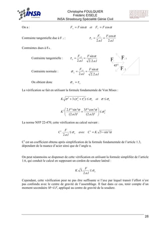 F Christophe FOULQUIER
Frédéric EISELE
INSA Strasbourg Spécialité Génie Civil
28
On a : αα cossin // FFetFF ==⊥
Contrainte tangentielle due à F // :
la
F
la
F
..2
cos
..2
//
//
α
τ ==
Contraintes dues à F┴ :
Contrainte tangentielle :
la
F
la
F
..2.2
sin
..2
2 α
τ == ⊥
⊥
Contrainte normale :
la
F
la
F
..2.2
sin
..2
1 α
σ == ⊥
⊥
On obtient donc ⊥⊥ =τσ
La vérification se fait en utilisant la formule fondamentale de Von Mises :
22
2
//
22
)²..2(
²cos²3
)²..2(
²sin².2
).(3
e
ee
la
F
la
F
K
etK
σ
αα
σσσττσ
≤





+
≤≤++ ⊥
La norme NFP 22-470, cette vérification au calcul suivant :
ασ ²sin3.
..2
. −=≤ KCavec
la
F
C t
e
t
Ct
est un coefficient obtenu après simplification de la formule fondamentale de l’article 1.3,
dépendant de la nuance d’acier ainsi que de l’angle α.
On peut néanmoins se dispenser de cette vérification en utilisant la formule simplifiée de l’article
1.6, qui conduit le calcul en supposant un cordon de soudure latéral :
e
la
F
K σ≤
..2
.3.
Cependant, cette vérification peut ne pas être suffisante si l’axe par lequel transit l’effort n’est
pas confondu avec le centre de gravité de l’assemblage. Il faut dans ce cas, tenir compte d’un
moment secondaire M=δ.F, appliqué au centre de gravité de la soudure.
F 1
F 2
F
45°
 