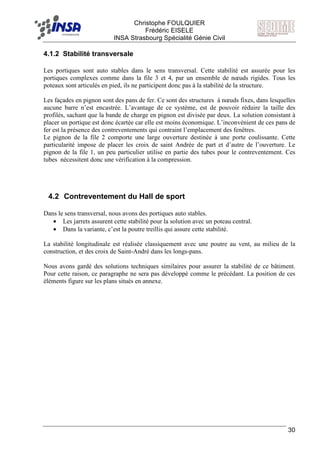 F Christophe FOULQUIER
Frédéric EISELE
INSA Strasbourg Spécialité Génie Civil
30
4.1.2 Stabilité transversale
Les portiques sont auto stables dans le sens transversal. Cette stabilité est assurée pour les
portiques complexes comme dans la file 3 et 4, par un ensemble de nœuds rigides. Tous les
poteaux sont articulés en pied, ils ne participent donc pas à la stabilité de la structure.
Les façades en pignon sont des pans de fer. Ce sont des structures à nœuds fixes, dans lesquelles
aucune barre n’est encastrée. L’avantage de ce système, est de pouvoir réduire la taille des
profilés, sachant que la bande de charge en pignon est divisée par deux. La solution consistant à
placer un portique est donc écartée car elle est moins économique. L’inconvénient de ces pans de
fer est la présence des contreventements qui contraint l’emplacement des fenêtres.
Le pignon de la file 2 comporte une large ouverture destinée à une porte coulissante. Cette
particularité impose de placer les croix de saint Andrée de part et d’autre de l’ouverture. Le
pignon de la file 1, un peu particulier utilise en partie des tubes pour le contreventement. Ces
tubes nécessitent donc une vérification à la compression.
4.2 Contreventement du Hall de sport
Dans le sens transversal, nous avons des portiques auto stables.
• Les jarrets assurent cette stabilité pour la solution avec un poteau central.
• Dans la variante, c’est la poutre treillis qui assure cette stabilité.
La stabilité longitudinale est réalisée classiquement avec une poutre au vent, au milieu de la
construction, et des croix de Saint-André dans les longs-pans.
Nous avons gardé des solutions techniques similaires pour assurer la stabilité de ce bâtiment.
Pour cette raison, ce paragraphe ne sera pas développé comme le précédant. La position de ces
éléments figure sur les plans situés en annexe.
 