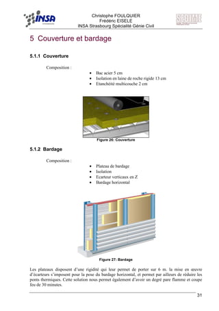 F Christophe FOULQUIER
Frédéric EISELE
INSA Strasbourg Spécialité Génie Civil
31
5 Couverture et bardage
5.1.1 Couverture
Composition :
• Bac acier 5 cm
• Isolation en laine de roche rigide 13 cm
• Etanchéité multicouche 2 cm
Figure 26: Couverture
5.1.2 Bardage
Composition :
• Plateau de bardage
• Isolation
• Ecarteur verticaux en Z
• Bardage horizontal
Figure 27: Bardage
Les plateaux disposent d’une rigidité qui leur permet de porter sur 6 m. la mise en œuvre
d’écarteurs s’imposent pour la pose du bardage horizontal, et permet par ailleurs de réduire les
ponts thermiques. Cette solution nous permet également d’avoir un degré pare flamme et coupe
feu de 30 minutes.
 