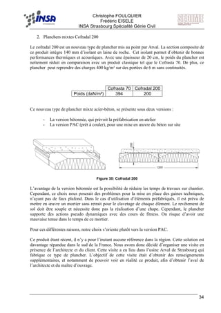 F Christophe FOULQUIER
Frédéric EISELE
INSA Strasbourg Spécialité Génie Civil
34
2. Planchers mixtes Cofradal 200
Le cofradal 200 est un nouveau type de plancher mis au point par Arval. La section composite de
ce produit intègre 140 mm d’isolant en laine de roche. Cet isolant permet d’obtenir de bonnes
performances thermiques et acoustiques. Avec une épaisseur de 20 cm, le poids du plancher est
nettement réduit en comparaison avec un produit classique tel que le Cofrasta 70. De plus, ce
plancher peut reprendre des charges 400 kg/m² sur des portées de 6 m sans continuités.
Cofrasta 70 Cofradal 200
Poids (daN/m²) 394 200
Ce nouveau type de plancher mixte acier-béton, se présente sous deux versions :
- La version bétonnée, qui prévoit la préfabrication en atelier
- La version PAC (prêt à couler), pour une mise en œuvre du béton sur site
Figure 30: Cofradal 200
L’avantage de la version bétonnée est la possibilité de réduire les temps de travaux sur chantier.
Cependant, ce choix nous poserait des problèmes pour la mise en place des gaines techniques,
n’ayant pas de faux plafond. Dans le cas d’utilisation d’éléments préfabriqués, il est prévu de
mettre en œuvre un mortier sans retrait pour le clavetage de chaque élément. Le revêtement de
sol doit être souple et nécessite donc pas la réalisation d’une chape. Cependant, le plancher
supporte des actions pseudo dynamiques avec des cours de fitness. On risque d’avoir une
mauvaise tenue dans le temps de ce mortier.
Pour ces différentes raisons, notre choix s’oriente plutôt vers la version PAC.
Ce produit étant récent, il n’y a pour l’instant aucune référence dans la région. Cette solution est
davantage répandue dans le sud de la France. Nous avons donc décidé d’organiser une visite en
présence de l’architecte et du client. Cette visite a eu lieu dans l’usine Arval de Strasbourg qui
fabrique ce type de plancher. L’objectif de cette visite était d’obtenir des renseignements
supplémentaires, et notamment de pouvoir voir en réalité ce produit, afin d’obtenir l’aval de
l’architecte et du maître d’ouvrage.
 