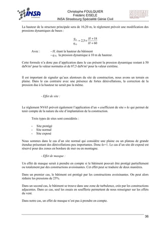 F Christophe FOULQUIER
Frédéric EISELE
INSA Strasbourg Spécialité Génie Civil
36
La hauteur de la structure principale sera de 10,20 m, le règlement prévoit une modification des
pressions dynamiques de bases :
60
18
5,2
10 +
+
×=
H
H
q
qh
Avec : - H, étant la hauteur du bâtiment
- q10, la pression dynamique à 10 m de hauteur.
Cette formule n’a donc pas d’application dans le cas présent la pression dynamique restant à 50
daN/m² pour la valeur normales et de 87,5 daN/m² pour la valeur extrême.
Il est important de signaler qu’aux alentours du site de construction, nous avons un terrain en
plaine. Dans le cas contraire avec une présence de fortes dénivellations, la correction de la
pression due à la hauteur ne serait pas la même.
- Effet de site :
Le règlement NV65 prévoit également l’application d’un « coefficient de site » ks qui permet de
tenir compte de la nature du site d’implantation de la construction.
Trois types de sites sont considérés :
- Site protégé
- Site normal
- Site exposé
Nous sommes dans le cas d’un site normal qui considère une plaine ou un plateau de grande
étendue présentant des dénivellations peu importantes. Donc ks=1. Le cas d’un site dit exposé est
réservé pour des zones en bordure de mer ou en montagne.
- Effet de masque :
Un effet de masque serait à prendre en compte si le bâtiment pouvait être protégé partiellement
ou totalement par des constructions avoisinantes. Cet effet peut se traduire de deux manières.
Dans un premier cas, le bâtiment est protégé par les constructions avoisinantes. On peut alors
réduire les pressions de 25%.
Dans un second cas, le bâtiment se trouve dans une zone de turbulence, crée par les constructions
adjacentes. Dans ce cas, seul les essais en soufflerie permettent de nous renseigner sur les effets
du vent.
Dans notre cas, un effet de masque n’est pas à prendre en compte.
 
