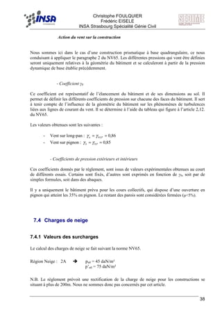 F Christophe FOULQUIER
Frédéric EISELE
INSA Strasbourg Spécialité Génie Civil
38
Action du vent sur la construction
Nous sommes ici dans le cas d’une construction prismatique à base quadrangulaire, ce nous
conduisant à appliquer le paragraphe 2 du NV65. Les différentes pressions qui vont être définies
seront uniquement relatives à la géométrie du bâtiment et se calculeront à partir de la pression
dynamique de base établie précédemment.
- Coefficient γ0
Ce coefficient est représentatif de l’élancement du bâtiment et de ses dimensions au sol. Il
permet de définir les différents coefficients de pression sur chacune des faces du bâtiment. Il sert
à tenir compte de l’influence de la géométrie du bâtiment sur les phénomènes de turbulences
liées aux lignes de courant du vent. Il se détermine à l’aide du tableau qui figure à l’article 2,12.
du NV65.
Les valeurs obtenues sont les suivantes :
- Vent sur long-pan : 86,00 == LPa γγ
- Vent sur pignon : 85,00 == Pb γγ
- Coefficients de pression extérieurs et intérieurs
Ces coefficients donnés par le règlement, sont issus de valeurs expérimentales obtenues au court
de différents essais. Certains sont fixés, d’autres sont exprimés en fonction de γ0, soit par de
simples formules, soit dans des abaques.
Il y a uniquement le bâtiment prévu pour les cours collectifs, qui dispose d’une ouverture en
pignon qui atteint les 35% en pignon. Le restant des parois sont considérées fermées (µ<5%).
7.4 Charges de neige
7.4.1 Valeurs des surcharges
Le calcul des charges de neige se fait suivant la norme NV65.
Région Neige : 2A pn0 = 45 daN/m²
p’n0 = 75 daN/m²
N.B. Le règlement prévoit une rectification de la charge de neige pour les constructions se
situant à plus de 200m. Nous ne sommes donc pas concernés par cet article.
 