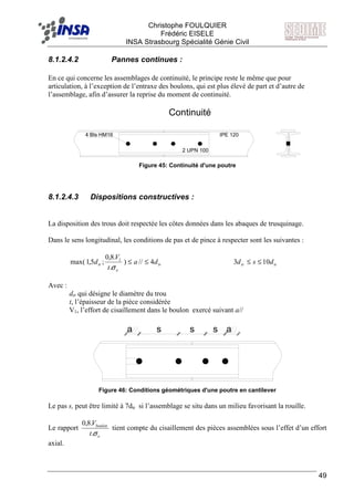 F Christophe FOULQUIER
Frédéric EISELE
INSA Strasbourg Spécialité Génie Civil
49
8.1.2.4.2 Pannes continues :
En ce qui concerne les assemblages de continuité, le principe reste le même que pour
articulation, à l’exception de l’entraxe des boulons, qui est plus élevé de part et d’autre de
l’assemblage, afin d’assurer la reprise du moment de continuité.
Continuité
IPE 120
2 UPN 100
4 Bls HM16
Figure 45: Continuité d'une poutre
8.1.2.4.3 Dispositions constructives :
La disposition des trous doit respectée les côtes données dans les abaques de trusquinage.
Dans le sens longitudinal, les conditions de pas et de pince à respecter sont les suivantes :
tr
e
tr da
t
V
d 4//)
.
.8,0
;5,1max( 1
≤≤
σ
trtr dsd 103 ≤≤
Avec :
dtr qui désigne le diamètre du trou
t, l’épaisseur de la pièce considérée
V1, l’effort de cisaillement dans le boulon exercé suivant a//
a s s s a
Figure 46: Conditions géométriques d'une poutre en cantilever
Le pas s, peut être limité à 7dtr si l’assemblage se situ dans un milieu favorisant la rouille.
Le rapport
e
boulon
t
V
σ.
.8,0
tient compte du cisaillement des pièces assemblées sous l’effet d’un effort
axial.
 
