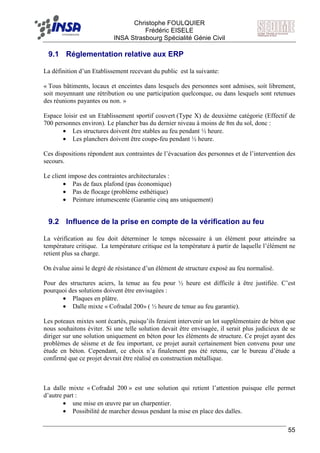 F Christophe FOULQUIER
Frédéric EISELE
INSA Strasbourg Spécialité Génie Civil
55
9.1 Réglementation relative aux ERP
La définition d’un Etablissement recevant du public est la suivante:
« Tous bâtiments, locaux et enceintes dans lesquels des personnes sont admises, soit librement,
soit moyennant une rétribution ou une participation quelconque, ou dans lesquels sont retenues
des réunions payantes ou non. »
Espace loisir est un Etablissement sportif couvert (Type X) de deuxième catégorie (Effectif de
700 personnes environ). Le plancher bas du dernier niveau à moins de 8m du sol, donc :
• Les structures doivent être stables au feu pendant ½ heure.
• Les planchers doivent être coupe-feu pendant ½ heure.
Ces dispositions répondent aux contraintes de l’évacuation des personnes et de l’intervention des
secours.
Le client impose des contraintes architecturales :
• Pas de faux plafond (pas économique)
• Pas de flocage (problème esthétique)
• Peinture intumescente (Garantie cinq ans uniquement)
9.2 Influence de la prise en compte de la vérification au feu
La vérification au feu doit déterminer le temps nécessaire à un élément pour atteindre sa
température critique. La température critique est la température à partir de laquelle l’élément ne
retient plus sa charge.
On évalue ainsi le degré de résistance d’un élément de structure exposé au feu normalisé.
Pour des structures aciers, la tenue au feu pour ½ heure est difficile à être justifiée. C’est
pourquoi des solutions doivent être envisagées :
• Plaques en plâtre.
• Dalle mixte « Cofradal 200» ( ½ heure de tenue au feu garantie).
Les poteaux mixtes sont écartés, puisqu’ils feraient intervenir un lot supplémentaire de béton que
nous souhaitons éviter. Si une telle solution devait être envisagée, il serait plus judicieux de se
diriger sur une solution uniquement en béton pour les éléments de structure. Ce projet ayant des
problèmes de séisme et de feu important, ce projet aurait certainement bien convenu pour une
étude en béton. Cependant, ce choix n’a finalement pas été retenu, car le bureau d’étude a
confirmé que ce projet devrait être réalisé en construction métallique.
La dalle mixte « Cofradal 200 » est une solution qui retient l’attention puisque elle permet
d’autre part :
• une mise en œuvre par un charpentier.
• Possibilité de marcher dessus pendant la mise en place des dalles.
 
