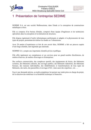 F Christophe FOULQUIER
Frédéric EISELE
INSA Strasbourg Spécialité Génie Civil
6
1 Présentation de l’entreprise SEDIME
SEDIME S.A. est une société Mulhousienne, dans l'étude et la conception de constructions
métalliques et bois.
Elle se compose d’un bureau d'études, composé d'une équipe d'ingénieurs et de techniciens
spécialisés dans la conception et la réalisation de structures.
Elle dispose également d’outils informatiques performants et adaptés à la physionomie de tous
types de projets, permettant de réaliser les études en 3 dimensions.
Avec 20 années d’expériences et fort de son savoir faire, SEDIME a fait ses preuves auprès
d’une large clientèle, tant régionale que nationale.
SEDIME S.A. compte une importante clientèle privée et publique.
Elle offre également ses compétences et ses services pour un grand nombre d'architectes, de
maîtres d'œuvres, de maîtres d'ouvrages et d'entreprises.
Des surfaces commerciales, des complexes sportifs, des équipements de loisirs, des bâtiments
scolaires, des bâtiments culturels, des ouvrages publics, des bâtiments industriels, des bâtiments
bureaux, des maisons individuelles, des réhabilitations et transformations de tous types de
bâtiments, des racks, des passerelles et ouvrages d'Art ; mais aussi des expertises ; etc. …
Face à une demande précise, sa multi-compétence lui permet une totale prise en charge du projet,
de la sélection des matériaux à sa faisabilité technique et financière.
 