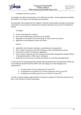F Christophe FOULQUIER
Frédéric EISELE
INSA Strasbourg Spécialité Génie Civil
61
Conditions de mises en œuvre :
Les produits sont directement projetés sur les éléments à protéger. Aucune préparation préalable
des profilés n’est requise avant la projection des produits.
Si un primaire d’accrochage doit être employé, il doit être indissociable du produit de protection
à l’incendie et ne peut pas être remplacé par un produit équivalent sans accord d’un laboratoire
officiel.
Avantages :
• la plus économique des solutions
• peu ou pas de préparation nécessaire sur les profilés
• applicable sur des profils bruts de laminage ou traités contre la corrosion
• applicable sur des bâtiments mixtes acier béton
Limites :
• applicable à des structures intérieures et généralement non apparentes
• mise en place de protection par films plastiques avant le démarrage des travaux
• nécessité de contrôler les épaisseurs appliquées
• mise en œuvre uniquement sur des structures inaccessibles (Fragilité des produits fibreux
et des produits pâteux à faible masse volumique)
• qualité de la mise en œuvre et finition en fonction su savoir faire des applicateurs
L’ordre de prix du flocage dépend de l’emplacement du produit. Des renseignements donnés par
un revendeur du produit Dossolan 2000 S nous ont indiqué qu’il faut distinguer trois
emplacements :
• la toiture jusqu’à 30 mm d’épaisseur (22 euros HT)
• la charpente non accessible avec 10 mm d’épaisseur (10 à12 euros HT)
• la charpente accessible jusqu’à 2m avec 10 mm (15 euros HT)
Ces prix sont bien entendus approximatifs et tiennent en compte de la fourniture ainsi que de la
pose. Cette solution est la plus économique.
 