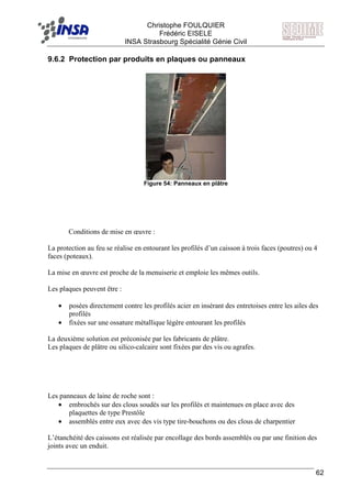 F Christophe FOULQUIER
Frédéric EISELE
INSA Strasbourg Spécialité Génie Civil
62
9.6.2 Protection par produits en plaques ou panneaux
Figure 54: Panneaux en plâtre
Conditions de mise en œuvre :
La protection au feu se réalise en entourant les profilés d’un caisson à trois faces (poutres) ou 4
faces (poteaux).
La mise en œuvre est proche de la menuiserie et emploie les mêmes outils.
Les plaques peuvent être :
• posées directement contre les profilés acier en insérant des entretoises entre les ailes des
profilés
• fixées sur une ossature métallique légère entourant les profilés
La deuxième solution est préconisée par les fabricants de plâtre.
Les plaques de plâtre ou silico-calcaire sont fixées par des vis ou agrafes.
Les panneaux de laine de roche sont :
• embrochés sur des clous soudés sur les profilés et maintenues en place avec des
plaquettes de type Prestôle
• assemblés entre eux avec des vis type tire-bouchons ou des clous de charpentier
L’étanchéité des caissons est réalisée par encollage des bords assemblés ou par une finition des
joints avec un enduit.
 