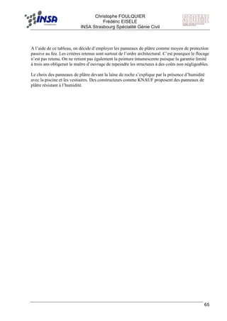 F Christophe FOULQUIER
Frédéric EISELE
INSA Strasbourg Spécialité Génie Civil
65
A l’aide de ce tableau, on décide d’employer les panneaux de plâtre comme moyen de protection
passive au feu. Les critères retenus sont surtout de l’ordre architectural. C’est pourquoi le flocage
n’est pas retenu. On ne retient pas également la peinture intumescente puisque la garantie limité
à trois ans obligerait le maître d’ouvrage de repeindre les structures à des coûts non négligeables.
Le choix des panneaux de plâtre devant la laine de roche s’explique par la présence d’humidité
avec la piscine et les vestiaires. Des constructeurs comme KNAUF proposent des panneaux de
plâtre résistant à l’humidité.
 