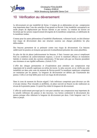 F Christophe FOULQUIER
Frédéric EISELE
INSA Strasbourg Spécialité Génie Civil
66
10 Vérification au déversement
Le déversement est une instabilité de forme. L’origine de ce phénomène est une compression
trop importante dans l’une des semelles d’une poutre en flexion. Cette instabilité correspond à un
mode propre de déplacement par flexion latérale et par torsion. La rotation de torsion est
favorisée par les actions respectivement divergente de la membrure comprimée, et stabilisante de
la membrure tendue.
Comme pour les autres phénomènes d’instabilité (flambement, voilement local), on doit éliminer
tout risque de déversement dans une structure soumise aux charges pondérées les plus
défavorables.
Des bracons permettent de se prémunir contre tout risque de déversement. Ces bracons
subdivisent les poutres en tronçons qui peuvent éventuellement présenter des zones plastifiées.
En plus du fait de placer judicieusement les bracons, il faut s’assurer que ceux-ci remplissent
bien les conditions de contreventement requises, à savoir le maintient efficace en translation
latérale et rotation axiale des sections entretoisées. Il faut pour cela que ces bracons possèdent
une résistance et une rigidité suffisantes. (Article 5-23)
L’effet des charges permanentes et d’exploitation peut entraîner une compression trop
importante de la semelle supérieure en milieu de travée. Le plus souvent, on ne vérifie pas cette
instabilité car dans cette zone de moment de flexion positif, la membrure supérieure comprimée
est maintenue par les pannes. La longueur de déversement est définie par l’écartement des
pannes. Celle-ci est trop faible pour avoir un risque de déversement.
Dans la zone de moment de flexion négatif, l’aile inférieure comprimée peut déverser car elle
n’est pas retenue. Pour résoudre ce problème, on place souvent un bracon ou des raidisseurs au
niveau de la première panne. Ce point fixe réduit la longueur de déversement.
L’effet de soulèvement provoqué par le vent peut entraîner une compression trop importante de
la semelle inférieure des pannes et des traverses. Les liernes contrarient le déversement des
pannes puisque elles réduisent la longueur de déversement par deux. Cette longueur vaut 3 m
dans ce projet.
 