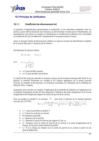 F Christophe FOULQUIER
Frédéric EISELE
INSA Strasbourg Spécialité Génie Civil
67
10.1Principe de vérification
10.1.1 Coefficient de déversement kd
La présence d’imperfections géométriques et matérielles, et de contraintes résiduelles dans les
poutres a pour effet de diminuer leur résistance au déversement. Comme pour le flambement, ces
imperfections sont prises en compte en introduisant un coefficient de réduction kd, assimilable
au coefficient k0, qui est déduit de l’interprétation d’un grand nombre d’essais.
Ainsi, le moment ultime de déversement, inférieur ou égal au moment de plastification complète
de la section Mp, peut s’exprimer par la relation :
On détermine le moment ultime.
avec
• n=2 pour profilés laminés
• n=1,5 pour profilés reconstitués
Le calcul de kd exige de connaître le moment critique de déversement élastique Md. Dans le cas
général, le moment fléchissant est variable et les charges appliquées sur la poutre peuvent
favoriser ou retarder le déversement. La résolution numérique sur ordinateur par la méthode des
éléments finis, s’impose.
Cependant, pour certains cas simples, l’application de la méthode de Galerkin ou l’application de
la méthode énergétique permet de faire apparaître l’influence du mode chargement et du niveau
d’application des charges par rapport au centre de gravité de la section.
Pour les profilés en double T, le moment peut alors s’exprimer de la manière générale
suivante (§5.22 P354):
• ζ = 1 pour les profilés en double T
• ζ = 0 pour les sections en caisson
• H la hauteur du profilé
• tf = épaisseur de la semelle
• Iy = Moment d’inertie de flexion par rapport à l’axe yy
• η = Distance entre le centre de gravité de la section et le point d’application de la
charge, divisé par la demi-hauteur du profilé.
• η < 0 si la charge est dirigée vers le centre de gravité de la section à partir de son
point d’application
DM
2
2
22
2
1 )
)(
2
()(
2
)(
c
tH
L
EI
JG
c
L
tHEI
cM
f
D
yD
fy
D ×+
−×
×
×+×+×
×
−××
×= η
π
ηζ
π
n
D
P
nD
M
M
k






+
=
1
1
PDu MkM ×= 10 << Dk
 
