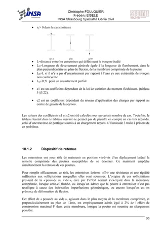 F Christophe FOULQUIER
Frédéric EISELE
INSA Strasbourg Spécialité Génie Civil
68
• η > 0 dans le cas contraire
• L=distance entre les entretoises qui définissent le tronçon étudié
• LD=Longueur de déversement générale égale à la longueur de flambement, dans le
plan perpendiculaire au plan de flexion, de la membrure comprimée de la poutre
• LD=L si il n’y a pas d’encastrement par rapport à l’axe yy aux extrémités de tronçon
non contreventé
• LD=0,5L pour un encastrement parfait.
• c1 est un coefficient dépendant de la loi de variation du moment fléchissant. (tableau
5 §5.22).
• c2 est un coefficient dépendant du niveau d’application des charges par rapport au
centre de gravité de la section.
Les valeurs des coefficients c1 et c2 ont été calculés pour un certain nombre de cas. Toutefois, le
tableau fournit dans le tableau suivant ne permet pas de prendre en compte un cas très répandu,
celui d’une traverse de portique soumis à un chargement réparti. L’Eurocode 3 traite à présent de
ce problème.
10.1.2 Dispositif de retenue
Les entretoises ont pour rôle de maintenir en position vis-à-vis d’un déplacement latéral la
semelle comprimée des poutres susceptibles de se déverser. Ce maintient empêche
simultanément la rotation de ces poutres.
Pour remplir efficacement ce rôle, les entretoises doivent offrir une résistance et une rigidité
suffisantes aux sollicitations auxquelles elles sont soumises. L’origine de ces sollicitations
provient de la « poussée au vide », crée par l’effort normal s’exerçant dans la membrure
comprimée, lorsque celle-ci flambe, ou lorsqu’on admet que la poutre à entretoiser n’est pas
rectiligne à cause des inévitables imperfections géométriques, ou encore lorsqu’on est en
présence de déformation de flexion.
Cet effort de « poussée au vide », agissant dans le plan moyen de la membrure comprimée, et
perpendiculairement au plan de l’âme, est empiriquement admis égal à 2% de l’effort de
compression maximal F dans cette membrure, lorsque la poutre est soumise au chargement
pondéré.
η=-1 η=0 η=+1
 
