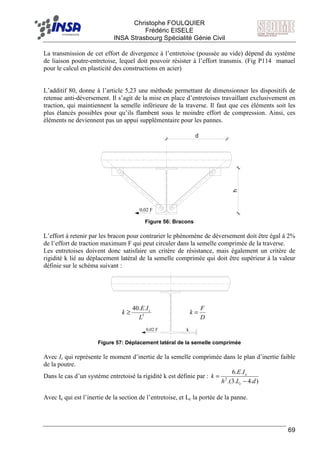 F Christophe FOULQUIER
Frédéric EISELE
INSA Strasbourg Spécialité Génie Civil
69
La transmission de cet effort de divergence à l’entretoise (poussée au vide) dépend du système
de liaison poutre-entretoise, lequel doit pouvoir résister à l’effort transmis. (Fig P114 manuel
pour le calcul en plasticité des constructions en acier)
L’additif 80, donne à l’article 5,23 une méthode permettant de dimensionner les dispositifs de
retenue anti-déversement. Il s’agit de la mise en place d’entretoises travaillant exclusivement en
traction, qui maintiennent la semelle inférieure de la traverse. Il faut que ces éléments soit les
plus élancés possibles pour qu’ils flambent sous le moindre effort de compression. Ainsi, ces
éléments ne deviennent pas un appui supplémentaire pour les pannes.
0,02 F
h
d
Figure 56: Bracons
L’effort à retenir par les bracon pour contrarier le phénomène de déversement doit être égal à 2%
de l’effort de traction maximum F qui peut circuler dans la semelle comprimée de la traverse.
Les entretoises doivent donc satisfaire un critère de résistance, mais également un critère de
rigidité k lié au déplacement latéral de la semelle comprimée qui doit être supérieur à la valeur
définie sur le schéma suivant :
0,02 F k
Figure 57: Déplacement latéral de la semelle comprimée
Avec Is qui représente le moment d’inertie de la semelle comprimée dans le plan d’inertie faible
de la poutre.
Dans le cas d’un système entretoisé la rigidité k est définie par :
).4.3.(
..6
2
dLh
IE
k
c
e
−
=
Avec Ie qui est l’inertie de la section de l’entretoise, et Lc la portée de la panne.
D
F
k =3
..40
L
IE
k s
≥
 