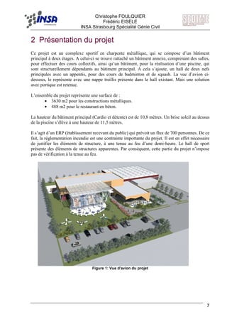 F Christophe FOULQUIER
Frédéric EISELE
INSA Strasbourg Spécialité Génie Civil
7
2 Présentation du projet
Ce projet est un complexe sportif en charpente métallique, qui se compose d’un bâtiment
principal à deux étages. A celui-ci se trouve rattaché un bâtiment annexe, comprenant des salles,
pour effectuer des cours collectifs, ainsi qu’un bâtiment, pour la réalisation d’une piscine, qui
sont structurellement dépendants au bâtiment principal. A cela s’ajoute, un hall de deux nefs
principales avec un appentis, pour des cours de badminton et de squash. La vue d’avion ci-
dessous, le représente avec une nappe treillis présente dans le hall existant. Mais une solution
avec portique est retenue.
L’ensemble du projet représente une surface de :
• 3630 m2 pour les constructions métalliques.
• 488 m2 pour le restaurant en béton.
La hauteur du bâtiment principal (Cardio et détente) est de 10,8 mètres. Un brise soleil au dessus
de la piscine s’élève à une hauteur de 11,5 mètres.
Il s’agit d’un ERP (établissement recevant du public) qui prévoit un flux de 700 personnes. De ce
fait, la réglementation incendie est une contrainte importante du projet. Il est en effet nécessaire
de justifier les éléments de structure, à une tenue au feu d’une demi-heure. Le hall de sport
présente des éléments de structures apparentes. Par conséquent, cette partie du projet n’impose
pas de vérification à la tenue au feu.
Figure 1: Vue d'avion du projet
 