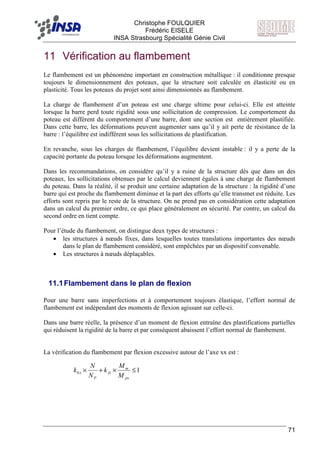 F Christophe FOULQUIER
Frédéric EISELE
INSA Strasbourg Spécialité Génie Civil
71
11 Vérification au flambement
Le flambement est un phénomène important en construction métallique : il conditionne presque
toujours le dimensionnement des poteaux, que la structure soit calculée en élasticité ou en
plasticité. Tous les poteaux du projet sont ainsi dimensionnés au flambement.
La charge de flambement d’un poteau est une charge ultime pour celui-ci. Elle est atteinte
lorsque la barre perd toute rigidité sous une sollicitation de compression. Le comportement du
poteau est différent du comportement d’une barre, dont une section est entièrement plastifiée.
Dans cette barre, les déformations peuvent augmenter sans qu’il y ait perte de résistance de la
barre : l’équilibre est indifférent sous les sollicitations de plastification.
En revanche, sous les charges de flambement, l’équilibre devient instable : il y a perte de la
capacité portante du poteau lorsque les déformations augmentent.
Dans les recommandations, on considère qu’il y a ruine de la structure dès que dans un des
poteaux, les sollicitations obtenues par le calcul deviennent égales à une charge de flambement
du poteau. Dans la réalité, il se produit une certaine adaptation de la structure : la rigidité d’une
barre qui est proche du flambement diminue et la part des efforts qu’elle transmet est réduite. Les
efforts sont repris par le reste de la structure. On ne prend pas en considération cette adaptation
dans un calcul du premier ordre, ce qui place généralement en sécurité. Par contre, un calcul du
second ordre en tient compte.
Pour l’étude du flambement, on distingue deux types de structures :
• les structures à nœuds fixes, dans lesquelles toutes translations importantes des nœuds
dans le plan de flambement considéré, sont empêchées par un dispositif convenable.
• Les structures à nœuds déplaçables.
11.1Flambement dans le plan de flexion
Pour une barre sans imperfections et à comportement toujours élastique, l’effort normal de
flambement est indépendant des moments de flexion agissant sur celle-ci.
Dans une barre réelle, la présence d’un moment de flexion entraîne des plastifications partielles
qui réduisent la rigidité de la barre et par conséquent abaissent l’effort normal de flambement.
La vérification du flambement par flexion excessive autour de l’axe xx est :
10 ≤×+×
px
m
fx
P
x
M
M
k
N
N
k
 