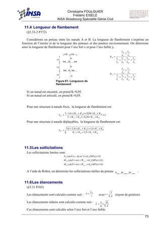 F Christophe FOULQUIER
Frédéric EISELE
INSA Strasbourg Spécialité Génie Civil
73
11.4 Longueur de flambement
(§5.33-2 P372)
Considérons un poteau entre les nœuds A et B. La longueur de flambement s’exprime en
fonction de l’inertie et de la longueur des poteaux et des poutres environnement. On détermine
ainsi la longueur de flambement pour l’axe fort x et pour l’axe faible y.
Si un nœud est encastré, on prend K=0,95.
Si un nœud est articulé, on prend K=0,05.
Pour une structure à nœuds fixes, la longueur de flambement est:
Pour une structure à nœuds déplaçables, la longueur de flambement est:
11.5Les sollicitations
Les sollicitations limites sont:
A l’aide de Robot, on détermine les sollicitations réelles du poteau .
11.6Les élancements
(§5.31 P365)
Les élancements sont calculés comme suit : avec (rayon de giration).
Les élancements réduits sont calculés comme suit :
Ces élancements sont calculés selon l’axe fort et l’axe faible.
A
B
In
IneInw
Isw Ise
Is
Io
Ls
Lo
Ln
Lw Le
e
ne
nw
nw
n
n
e
ne
w
nw
B
L
I
L
I
L
I
L
I
L
I
L
I
K
+++
+
=
0
0
e
se
sw
sw
s
s
e
se
w
sw
A
L
I
L
I
L
I
L
I
L
I
L
I
K
+++
+
=
0
0
L
KKKK
KKKK
L
BABA
BABA
K ×
××++−
××++×−
=
28,0)(3
84,0)(6,13
BABA
BABA
K
KKKK
KKKK
L
××++
××++×+
=
5,5
1,1)(4,26,1
1,0)()(
1,0)()(
10)()()(
,
,
2
××=×
××=×
××=
MPaWmdaNM
MPaWmdaNM
MPacmAdaNN
eyelPy
exelPx
eP
σ
σ
σ
max,max,max ,, yx MMN
i
LK
=λ
A
I
i =
E
eσ
π
λ
λ ×=
Figure 61: Longueurs de
flambement
 