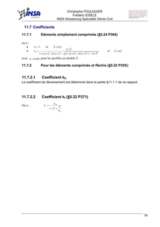 F Christophe FOULQUIER
Frédéric EISELE
INSA Strasbourg Spécialité Génie Civil
74
11.7 Coefficients
11.7.1 Eléments simplement comprimés (§5.24 P364)
on a :
• si
• si
avec pour les profilés en double T.
11.7.2 Pour les éléments comprimés et fléchis (§5.22 P355):
11.7.2.1 Coefficient kD
Le coefficient de déversement est déterminé dans la partie §11.1.1 de ce rapport.
11.7.2.2 Coefficient kf (§5.32 P371)
On a :
10 =k 2,0≤λ
2222
2
0
4))2,0(1()2,0(1
2
λλλαλλα
λ
×−+−×+−+−×+
×
=k 2,0≥λ
489,0=α
P
m
f
N
N
C
k
×−
=
2
1 λ
 