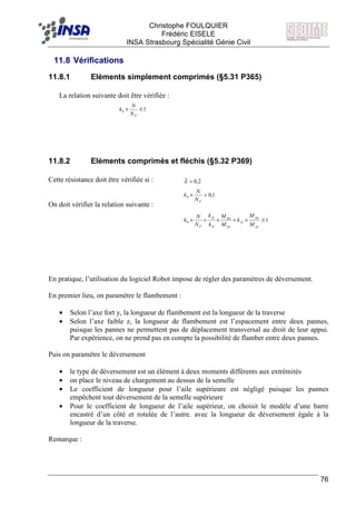 F Christophe FOULQUIER
Frédéric EISELE
INSA Strasbourg Spécialité Génie Civil
76
11.8 Vérifications
11.8.1 Eléments simplement comprimés (§5.31 P365)
La relation suivante doit être vérifiée :
11.8.2 Eléments comprimés et fléchis (§5.32 P369)
Cette résistance doit être vérifiée si :
On doit vérifier la relation suivante :
En pratique, l’utilisation du logiciel Robot impose de régler des paramètres de déversement.
En premier lieu, on paramètre le flambement :
• Selon l’axe fort y, la longueur de flambement est la longueur de la traverse
• Selon l’axe faible z, la longueur de flambement est l’espacement entre deux pannes,
puisque les pannes ne permettent pas de déplacement transversal au droit de leur appui.
Par expérience, on ne prend pas en compte la possibilité de flamber entre deux pannes.
Puis on paramètre le déversement
• le type de déversement est un élément à deux moments différents aux extrémités
• on place le niveau de chargement au dessus de la semelle
• Le coefficient de longueur pour l’aile supérieure est négligé puisque les pannes
empêchent tout déversement de la semelle supérieure
• Pour le coefficient de longueur de l’aile supérieur, on choisit le modèle d’une barre
encastré d’un côté et rotulée de l’autre. avec la longueur de déversement égale à la
longueur de la traverse.
Remarque :
10 ≤×
PN
N
k
2,0>λ
1,00 >×
PN
N
k
10 ≤×+×+×
py
my
fy
px
mx
D
fx
P M
M
k
M
M
k
k
N
N
k
 