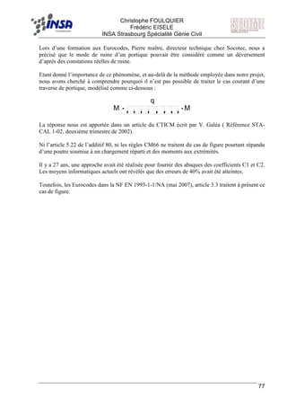 F Christophe FOULQUIER
Frédéric EISELE
INSA Strasbourg Spécialité Génie Civil
77
Lors d’une formation aux Eurocodes, Pierre maître, directeur technique chez Socotec, nous a
précisé que le mode de ruine d’un portique pouvait être considéré comme un déversement
d’après des constations réelles de ruine.
Etant donné l’importance de ce phénomène, et au-delà de la méthode employée dans notre projet,
nous avons cherché à comprendre pourquoi il n’est pas possible de traiter le cas courant d’une
traverse de portique, modélisé comme ci-dessous :
q
M M
La réponse nous est apportée dans un article du CTICM écrit par Y. Galéa ( Référence STA-
CAL 1-02, deuxième trimestre de 2002).
Ni l’article 5.22 de l’additif 80, ni les règles CM66 ne traitent du cas de figure pourtant répandu
d’une poutre soumise à un chargement réparti et des moments aux extrémités.
Il y a 27 ans, une approche avait été réalisée pour fournir des abaques des coefficients C1 et C2.
Les moyens informatiques actuels ont révélés que des erreurs de 40% avait été atteintes.
Toutefois, les Eurocodes dans la NF EN 1993-1-1/NA (mai 2007), article 3.3 traitent à présent ce
cas de figure.
 