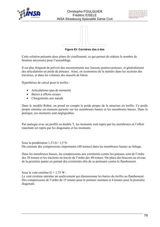 F Christophe FOULQUIER
Frédéric EISELE
INSA Strasbourg Spécialité Génie Civil
79
Figure 63: Cornières dos à dos
Cette solution présente deux plans de cisaillement, ce qui permet de réduire le nombre de
boulons nécessaire pour l’assemblage.
Il est plus fréquent de prévoir des encastrements aux liaisons poutres-poteaux, et généralement
des articulations en pieds de poteaux. Ainsi, on économise de la matière dans les sections des
traverses, et dans les volumes des massifs de béton.
Hypothèses de calcul pour le treillis :
• Articulations (pas de moment)
• Barres à efforts axiaux
• Chargements aux nœuds
Dans le modèle Robot, on prend en compte le poids propre de la structure en treillis. Ce poids
propre entraîne un moment parasite sur les membrures hautes et les membrures basses. Dans la
pratique, ces moments sont négligeables.
Par analogie avec un profilé en double T, les moments sont repris par les membrures et l’effort
tranchant est repris par les diagonales et les montants.
Sous la pondération 1,33 G+ 1,5 N:
On constate des compressions importantes (48 tonnes) dans les membrures hautes au faîtage.
Dans les membrures basses, les compressions aux extrémités contre les poteaux sont de l’ordre
des 20 tonnes et les tractions en travée de l’ordre des 40 tonnes. On place des bracons au niveau
de la première panne en partant des extrémités afin de se prémunir contre le flambement.
Sous le vent extrême G + 1,75 W :
Le vent extrême entraîne un soulèvement qui dimensionne les barres du treillis au flambement.
Des compressions de l’ordre de 15 tonnes pour le premier montant et 4 tonnes pour la première
diagonale.
 