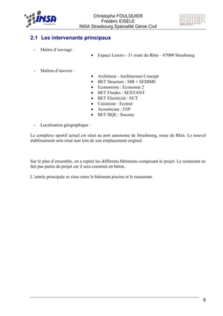F Christophe FOULQUIER
Frédéric EISELE
INSA Strasbourg Spécialité Génie Civil
8
2.1 Les intervenants principaux
- Maître d’ouvrage :
• Espace Loisirs - 31 route du Rhin – 67000 Strasbourg
- Maîtres d’œuvres :
• Architecte : Architecture Concept
• BET Structure : SIB + SEDIME
• Economiste : Economie 2
• BET Fluides : SEXTANT
• BET Electricité : ECT
• Cuisiniste : Ecotral
• Acousticien : ESP
• BET HQE : Socotec
- Localisation géographique :
Le complexe sportif actuel est situé au port autonome de Strasbourg, route du Rhin. Le nouvel
établissement sera situé non loin de son emplacement originel.
Sur le plan d’ensemble, on a repéré les différents bâtiments composant le projet. Le restaurant ne
fait pas partie du projet car il sera construit en béton.
L’entrée principale se situe entre le bâtiment piscine et le restaurant.
 