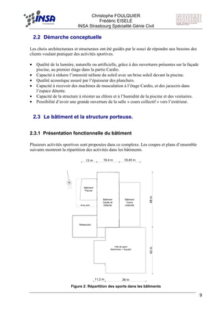 F Christophe FOULQUIER
Frédéric EISELE
INSA Strasbourg Spécialité Génie Civil
9
2.2 Démarche conceptuelle
Les choix architecturaux et structuraux ont été guidés par le souci de répondre aux besoins des
clients voulant pratiquer des activités sportives.
• Qualité de la lumière, naturelle ou artificielle, grâce à des ouvertures présentes sur la façade
piscine, au premier étage dans la partie Cardio.
• Capacité à réduire l’intensité néfaste du soleil avec un brise soleil devant la piscine.
• Qualité acoustique assuré par l’épaisseur des planchers.
• Capacité à recevoir des machines de musculation à l’étage Cardio, et des jacuzzis dans
l’espace détente.
• Capacité de la structure à résister au chlore et à l’humidité de la piscine et des vestiaires.
• Possibilité d’avoir une grande ouverture de la salle « cours collectif » vers l’extérieur.
2.3 Le bâtiment et la structure porteuse.
2.3.1 Présentation fonctionnelle du bâtiment
Plusieurs activités sportives sont proposées dans ce complexe. Les coupes et plans d’ensemble
suivants montrent la répartition des activités dans les bâtiments.
N
Bâtiment
Cardio et
Détente
Bâtiment
Cours
collectifs
Bâtiment
Piscine
Restaurant
Brise soleil
Hall de sport
Babington + Squash
42m48m
38 m11,2 m
18,45 m19,4 m13 m
Figure 2: Répartition des sports dans les bâtiments
Hall de sport
Badminton + Squash
 