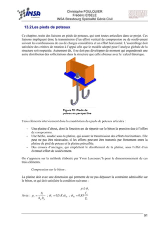F Christophe FOULQUIER
Frédéric EISELE
INSA Strasbourg Spécialité Génie Civil
91
13.2Les pieds de poteaux
Ce chapitre, traite des liaisons en pieds de poteaux, qui sont toutes articulées dans ce projet. Ces
liaisons impliquent donc la transmission d’un effort vertical de compression ou de soulèvement
suivant les combinaisons de cas de charges considérées et un effort horizontal. L’assemblage doit
satisfaire des critères de rotation à l’appui afin que le modèle adopté pour l’analyse globale de la
structure soit respectée. Autrement dit, il ne doit pas développer de moment qui engendrerait une
autre distribution des sollicitations dans la structure que celle obtenue avec le calcul théorique.
Trois éléments interviennent dans la constitution des pieds de poteaux articulés :
- Une platine d’about, dont la fonction est de répartir sur le béton la pression due à l’effort
de compression.
- Une bêche, soudée sous la platine, qui assure la transmission des efforts horizontaux. Elle
peut ne pas être nécessaire, si les efforts peuvent être transmis par frottement entre la
platine de pied de poteau et la platine préscellée.
- Des crosses d’ancrages, qui empêchent le décollement de la platine, sous l’effet d’un
éventuel effort de soulèvement.
On s’appuiera sur la méthode élaborée par Yvon Lescouarc’h pour le dimensionnement de ces
trois éléments.
Compression sur le béton :
La platine doit avec une dimension qui permette de ne pas dépasser la contrainte admissible sur
le béton, et qui doit satisfaire la condition suivante :
rp σ≤
Avec :
pp
r
bh
N
p
.
= ; bcr K σσ ..5,0= ;
b
cj
bc
f
γ
σ 85,0=
Figure 76: Pieds de
poteau en perspective
 