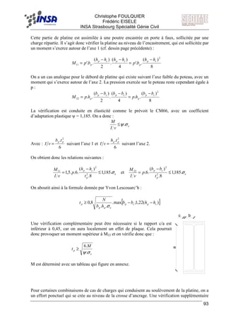 F Christophe FOULQUIER
Frédéric EISELE
INSA Strasbourg Spécialité Génie Civil
93
c b
a
Cette partie de platine est assimilée à une poutre encastrée en porte à faux, sollicitée par une
charge répartie. Il s’agit donc vérifier la platine au niveau de l’encastrement, qui est sollicitée par
un moment s’exerce autour de l’axe 1 (cf. dessin page précédente) :
8
)(
.'.
4
)(
.
2
)(
.'.
2
11
cp
p
cpcp
p
hh
bp
hhhh
bpM
−
=
−−
=
On a un cas analogue pour le débord de platine qui existe suivant l’axe faible du poteau, avec un
moment qui s’exerce autour de l’axe 2. La pression exercée sur le poteau reste cependant égale à
p :
8
)(
..
4
)(
.
2
)(
..
2
22
cp
p
cpcp
p
bb
hp
bbbb
hpM
−
=
−−
=
La vérification est conduite en élasticité comme le prévoit le CM66, avec un coefficient
d’adaptation plastique ψ = 1,185. On a donc :
e
vI
M
σψ.≤
Avec :
6
. 2
pp tb
vI = suivant l’axe 1 et
6
. 2
pp th
vI = suivant l’axe 2.
On obtient donc les relations suivantes :
e
p
cp
e
p
cp
t
bb
p
vI
M
t
hh
p
vI
M
σσ .185,1
8.
)(
.6.et.185,1
8.
)(
.6..5,1 2
2
22
2
2
11
≤
−
=≤
−
=
On aboutit ainsi à la formule donnée par Yvon Lescouarc’h :
[ ])(22,1;max.
..
8,0 cpcp
epp
p hhbb
hb
N
t −−≥
σ
Une vérification complémentaire peut être nécessaire si le rapport c/a est
inférieur à 0,45, car on aura localement un effet de plaque. Cela pourrait
donc provoquer un moment supérieur à M22 et on vérifie donc que :
e
p
M
t
σψ.
.6
≥
M est déterminé avec un tableau qui figure en annexe.
Pour certaines combinaisons de cas de charges qui conduisent au soulèvement de la platine, on a
un effort ponctuel qui se crée au niveau de la crosse d’ancrage. Une vérification supplémentaire
 
