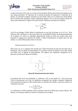 F Christophe FOULQUIER
Frédéric EISELE
INSA Strasbourg Spécialité Génie Civil
94
V
Lq
hq
tfq
est donc nécessaire. Pour cela, on se base sur des résultats obtenus par la théorie des plaques sous
une charge ponctuelle. Si l’épaisseur de la semelle du poteau est supérieure à l’épaisseur de la
platine, on considère la platine encastrée sur trois bords. Dans le cas contraire les bords définis
par la semelle sont considérés comme simplement appuyés. On se sert des abaques donnés en
annexe pour déterminé le rapport Pu/m puis calculer l’épaisseur minimale de la platine :
e
p
m
Pu
Pu
t
σψ..
.6
min =
Avec Pu qui désigne l’effort ultime d’arrachement sur une tige d’ancrage et m=0,2.σe.tp². Pour
effectuer cette vérification, il faut donc déjà avoir au préalable effectué un prédimensionnement
de la platine. Ce calcul est cependant approximatif, lorsqu’on utilise des contres plats pour
permettre le réglage de la position des profils. L’effort d’arrachement se répartit donc sur une
surface. Le calcul effectué place donc en sécurité.
Dimensionnement de la bêche :
Dans notre cas, on va supposer par sécurité que l’effort horizontal ne peut pas être repris par le
frottement, entre la platine de préscellement et la platine d’about du poteau et qu’il faut souder
une bêche sous la platine de préscellement. On suppose une répartition triangulaire de la
pression, exercée par le béton sur la bêche.
Cet élément doit avoir une profondeur Lq inférieure 1,5.hq et une largeur hq < 0,4 hc pour que
l’effet d’encastrement soit évité. La répartition triangulaire des charges, engendre l’apparition
d’un moment provoquant un effort normal dans les semelles de la bêche, ce qui nous amène à la
vérification suivante :
( ) e
cqq
cqqq
hhL
hhtfb
V σ.
.
...
.3
+
≤
La vérification à l’effort tranchant se fait en prenant l’âme de la bêche pour section efficace. Par
ailleurs, il ne faut pas oublier de vérifier la résistance de la soudure.
Figure 80: Dimensionnement de la bêche
 