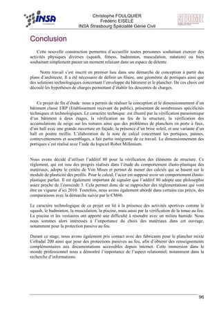 F Christophe FOULQUIER
Frédéric EISELE
INSA Strasbourg Spécialité Génie Civil
96
Conclusion
Cette nouvelle construction permettra d’accueillir toutes personnes souhaitant exercer des
activités physiques diverses (squash, fitness, badminton, musculation, natation) ou bien
souhaitant simplement passer un moment relaxant dans un espace de détente.
Notre travail s’est inscrit en premier lieu dans une démarche de conception à partir des
plans d’architecte. Il a été nécessaire de définir un filaire, une géométrie de portiques ainsi que
des solutions technologiques concernant l’enveloppe du bâtiment et le plancher. De ces choix ont
découlé les hypothèses de charges permettant d’établir les descentes de charges.
Ce projet de fin d’étude nous a permis de réaliser la conception et le dimensionnement d’un
bâtiment classé ERP (Etablissement recevant du public), présentant de nombreuses spécificités
techniques et technologiques. Le caractère technique est illustré par la vérification parasismique
d’un bâtiment à deux étages, la vérification au feu de la structure, la vérification des
accumulations de neige sur les toitures ainsi que des problèmes de planchers en porte à faux,
d’un hall avec une grande ouverture en façade, la présence d’un brise soleil, et une variante d’un
hall en poutre treillis. L’élaboration de la note de calcul concernant les portiques, pannes,
contreventements et assemblages, a fait partie intégrante de ce travail. Le dimensionnement des
portiques s’est réalisé avec l’aide du logiciel Robot Millenium.
Nous avons décidé d’utiliser l’additif 80 pour la vérification des éléments de structure. Ce
règlement, qui est issu des progrès réalisés dans l’étude du comportement élasto-plastique des
matériaux, adopte le critère de Von Mises et permet de mener des calculs qui se basent sur le
module de plasticité des profils. Pour le calcul, l’acier est supposé avoir un comportement élasto-
plastique parfait. Il est également important de signaler que l’additif 80 adopte une philosophie
assez proche de l’eurocode 3. Cela permet donc de se rapprocher des règlementations qui vont
être en vigueur d’ici 2010. Toutefois, nous avons également abordé dans certains cas précis, des
comparaisons avec la démarche suivie par le CM66.
Le caractère technologique de ce projet est lié à la présence des activités sportives comme le
squash, le badminton, la musculation, la piscine, mais aussi par la vérification de la tenue au feu.
La piscine et les vestiaires ont apporté une difficulté à résoudre avec un milieu humide. Nous
nous sommes alors intéressés à l’importance du choix des matériaux dans cet ouvrage,
notamment pour la protection passive au feu.
Durant ce stage, nous avons également pris contact avec des fabricants pour le plancher mixte
Cofradal 200 ainsi que pour des protections passives au feu, afin d’obtenir des renseignements
complémentaires aux documentations accessibles depuis internet. Cette immersion dans le
monde professionnel nous a démontré l’importance de l’aspect relationnel, notamment dans la
recherche d’informations.
 